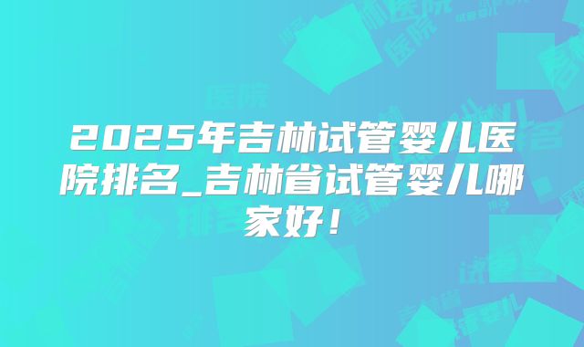 2025年吉林试管婴儿医院排名_吉林省试管婴儿哪家好!