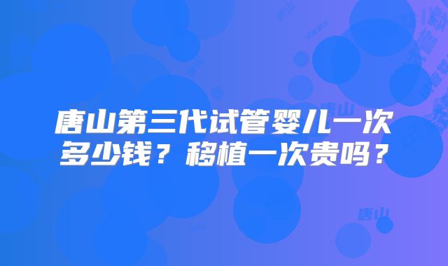 唐山第三代试管婴儿一次多少钱?移植一次贵吗?