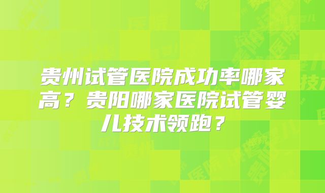 贵州试管医院成功率哪家高？贵阳哪家医院试管婴儿技术领跑？