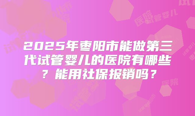 2025年枣阳市能做第三代试管婴儿的医院有哪些？能用社保报销吗？