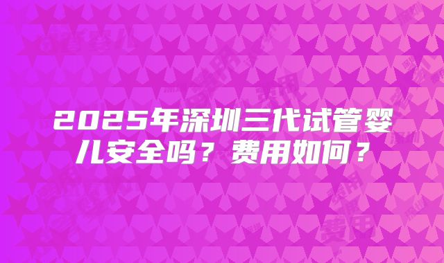 2025年深圳三代试管婴儿安全吗?费用如何?