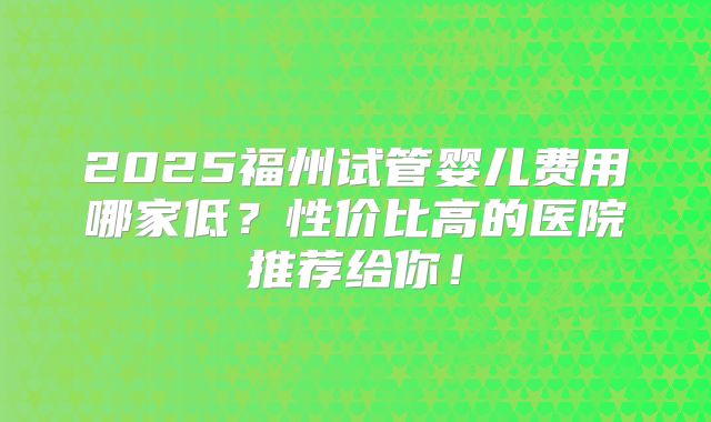 2025福州试管婴儿费用哪家低?性价比高的医院推荐给你!