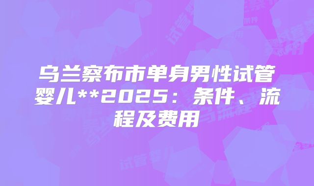 乌兰察布市单身男性试管婴儿**2025:条件、流程及费用