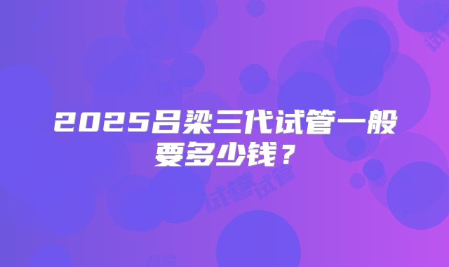 2025吕梁三代试管一般要多少钱？