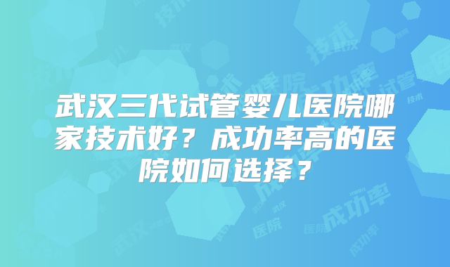 武汉三代试管婴儿医院哪家技术好?成功率高的医院如何选择?