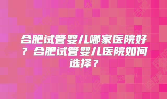 合肥试管婴儿哪家医院好?合肥试管婴儿医院如何选择?