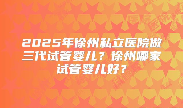2025年徐州私立医院做三代试管婴儿?徐州哪家试管婴儿好?