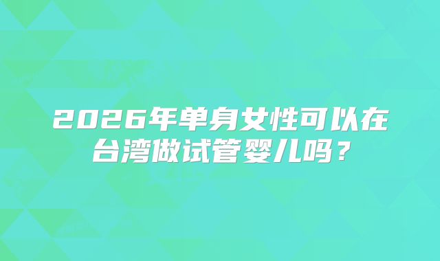 2026年单身女性可以在台湾做试管婴儿吗？
