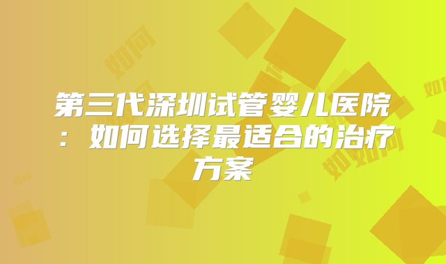 第三代深圳试管婴儿医院:如何选择最适合的治疗方案