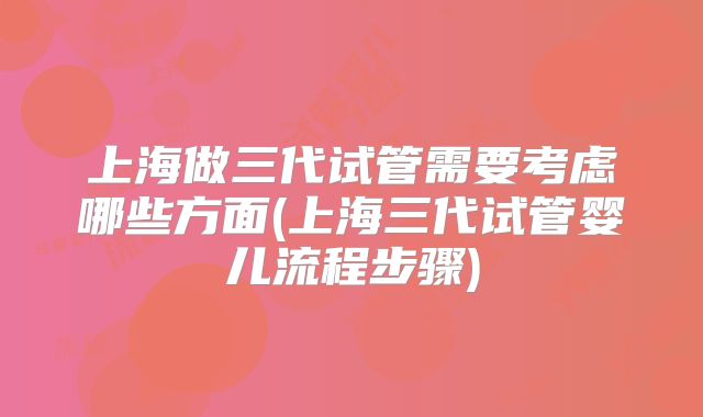 上海做三代试管需要考虑哪些方面(上海三代试管婴儿流程步骤)