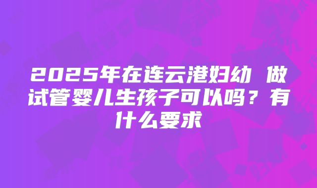 2025年在连云港妇幼 做试管婴儿生孩子可以吗？有什么要求