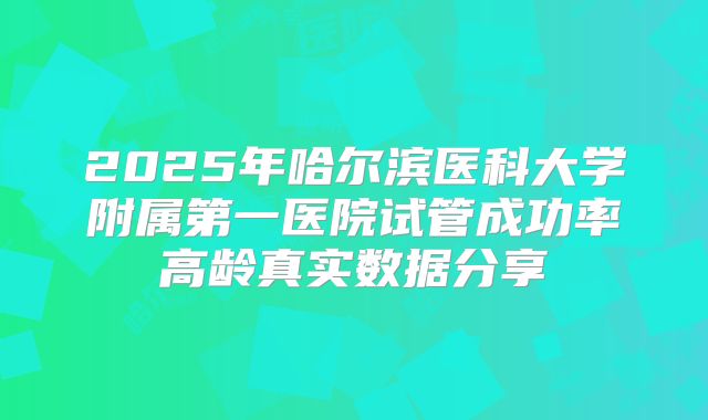 2025年哈尔滨医科大学附属第一医院试管成功率高龄真实数据分享
