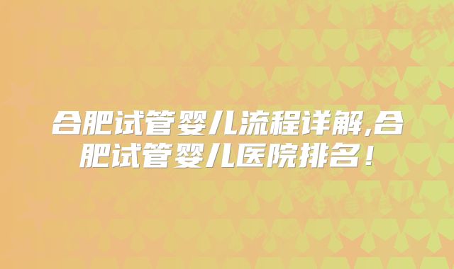 合肥试管婴儿流程详解,合肥试管婴儿医院排名！