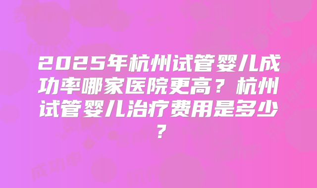 2025年杭州试管婴儿成功率哪家医院更高?杭州试管婴儿治疗费用是多少?