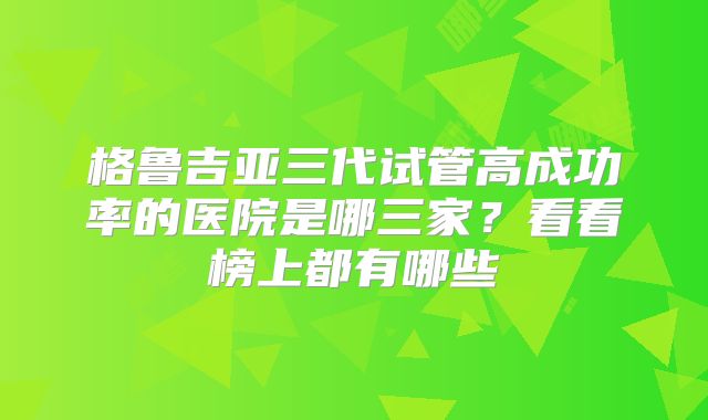格鲁吉亚三代试管高成功率的医院是哪三家？看看榜上都有哪些