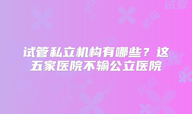 试管私立机构有哪些?这五家医院不输公立医院