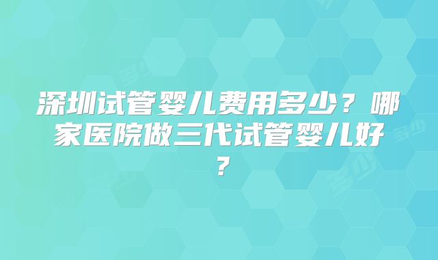 深圳试管婴儿费用多少？哪家医院做三代试管婴儿好？