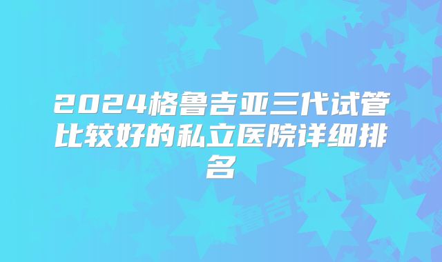 2024格鲁吉亚三代试管比较好的私立医院详细排名
