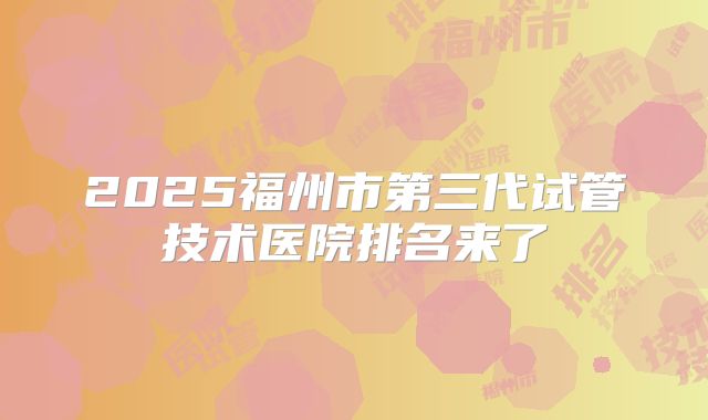 2025福州市第三代试管技术医院排名来了