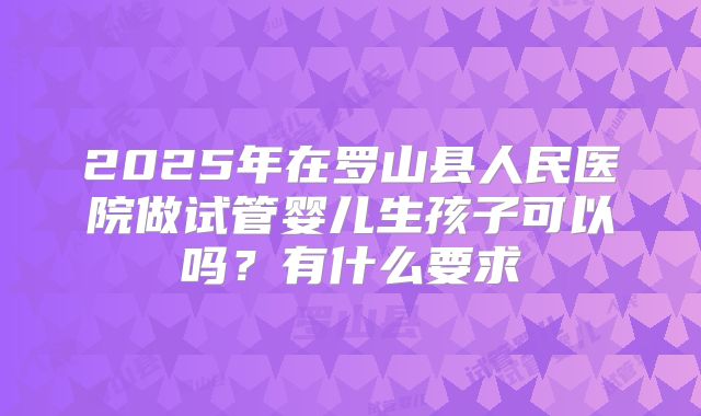 2025年在罗山县人民医院做试管婴儿生孩子可以吗？有什么要求