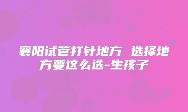 襄阳试管打针地方 选择地方要这么选-生孩子