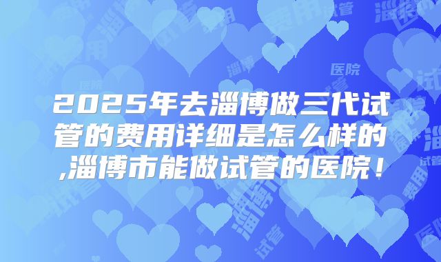 2025年去淄博做三代试管的费用详细是怎么样的,淄博市能做试管的医院！