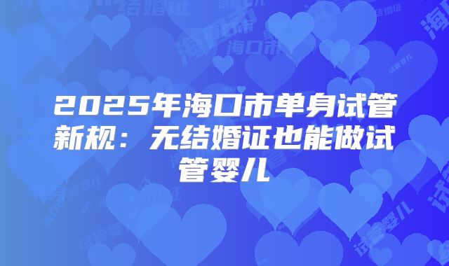 2025年海口市单身试管新规:无结婚证也能做试管婴儿