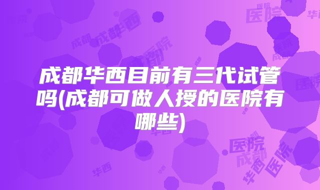 成都华西目前有三代试管吗(成都可做人授的医院有哪些)