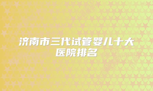 济南市三代试管婴儿十大医院排名