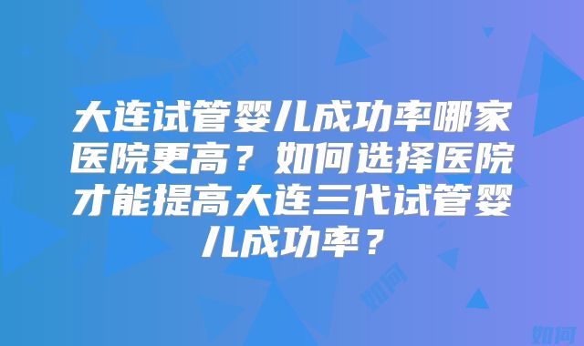 大连试管婴儿成功率哪家医院更高？如何选择医院才能提高大连三代试管婴儿成功率？