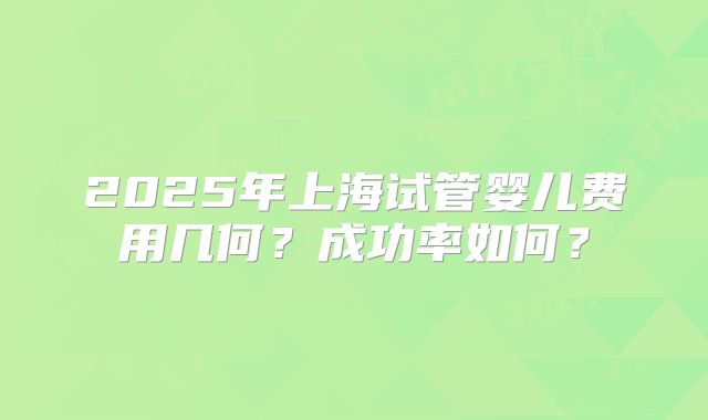 2025年上海试管婴儿费用几何？成功率如何？