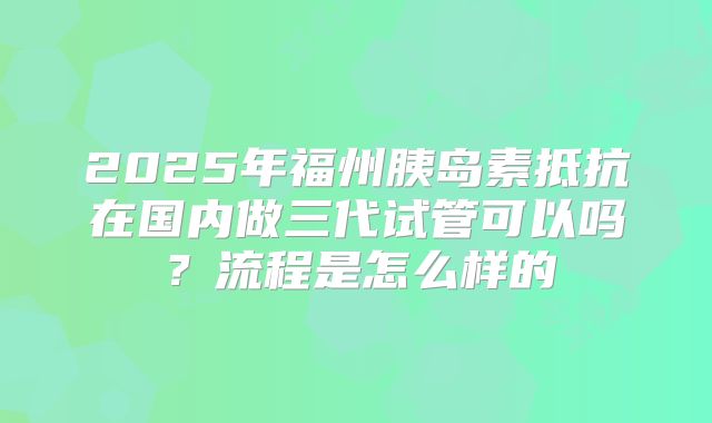 2025年福州胰岛素抵抗在国内做三代试管可以吗?流程是怎么样的