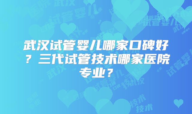 武汉试管婴儿哪家口碑好?三代试管技术哪家医院专业?