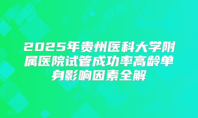 2025年贵州医科大学附属医院试管成功率高龄单身影响因素全解