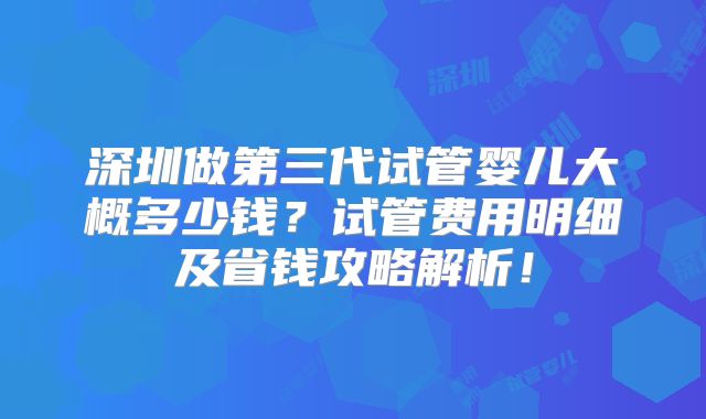 深圳做第三代试管婴儿大概多少钱？试管费用明细及省钱攻略解析！
