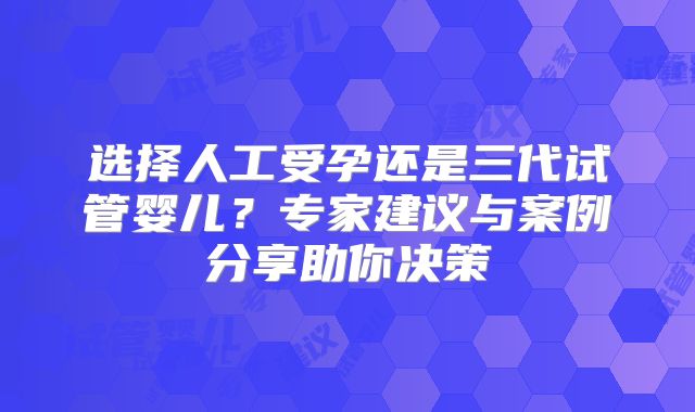 选择人工受孕还是三代试管婴儿？专家建议与案例分享助你决策