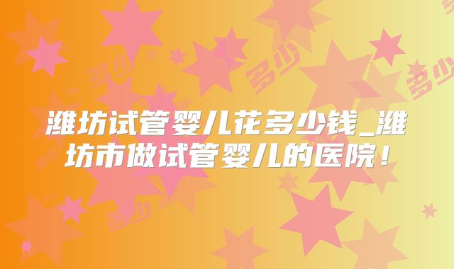 潍坊试管婴儿花多少钱_潍坊市做试管婴儿的医院!