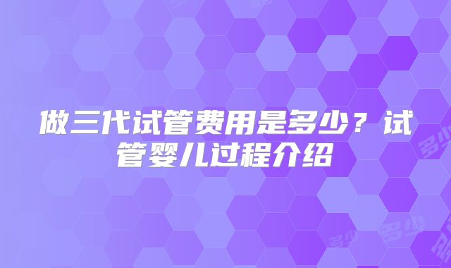 做三代试管费用是多少？试管婴儿过程介绍