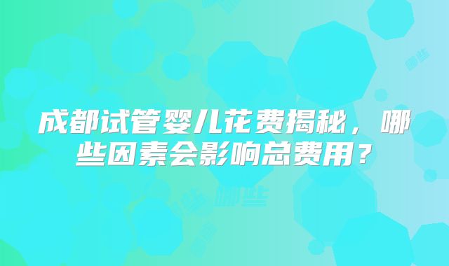 成都试管婴儿花费揭秘,哪些因素会影响总费用?