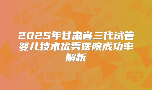2025年甘肃省三代试管婴儿技术优秀医院成功率解析