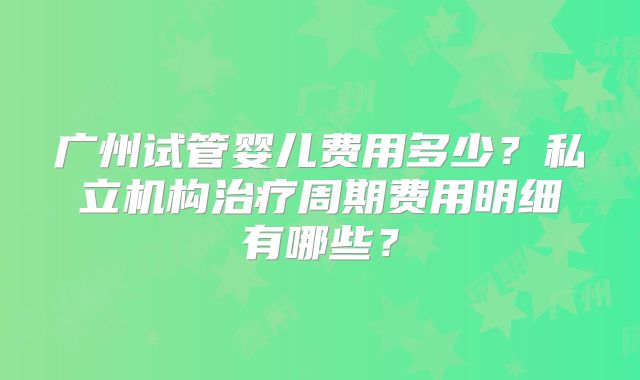 广州试管婴儿费用多少?私立机构治疗周期费用明细有哪些?