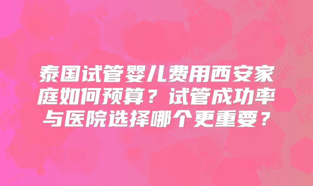 泰国试管婴儿费用西安家庭如何预算?试管成功率与医院选择哪个更重要?