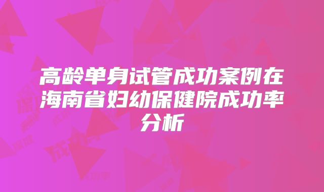 高龄单身试管成功案例在海南省妇幼保健院成功率分析
