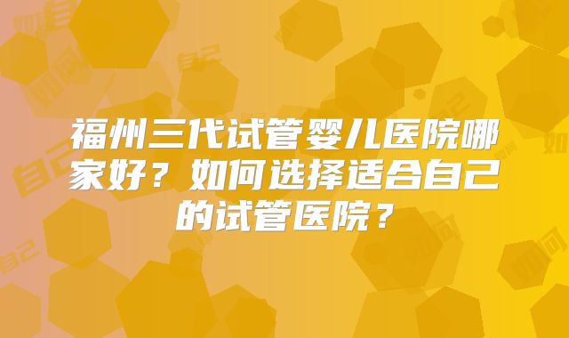 福州三代试管婴儿医院哪家好？如何选择适合自己的试管医院？