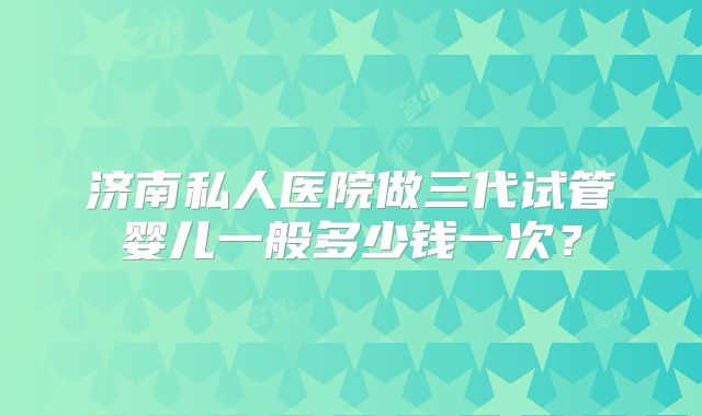 济南私人医院做三代试管婴儿一般多少钱一次？