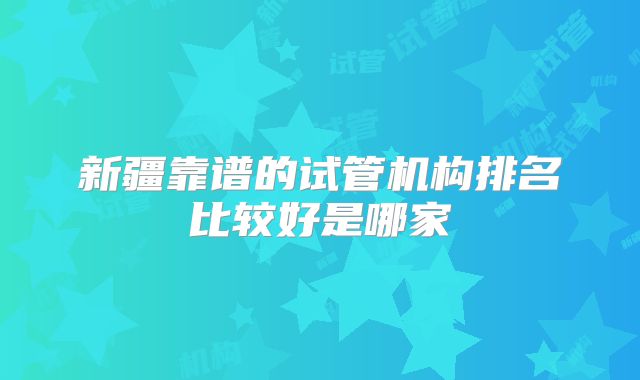新疆靠谱的试管机构排名比较好是哪家