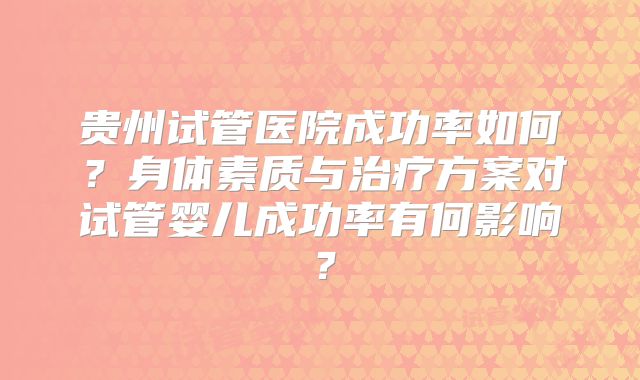 贵州试管医院成功率如何?身体素质与治疗方案对试管婴儿成功率有何影响?