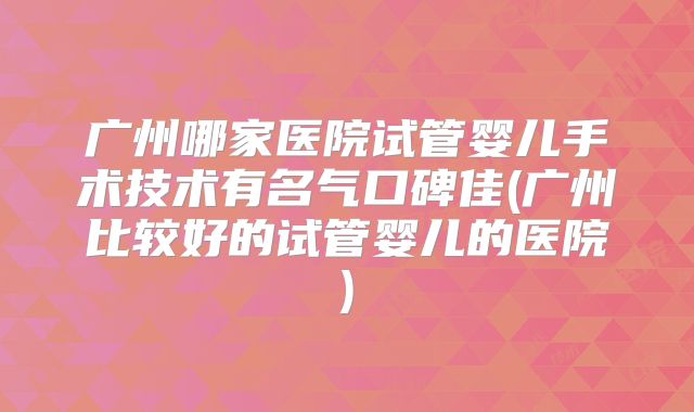 广州哪家医院试管婴儿手术技术有名气口碑佳(广州比较好的试管婴儿的医院)