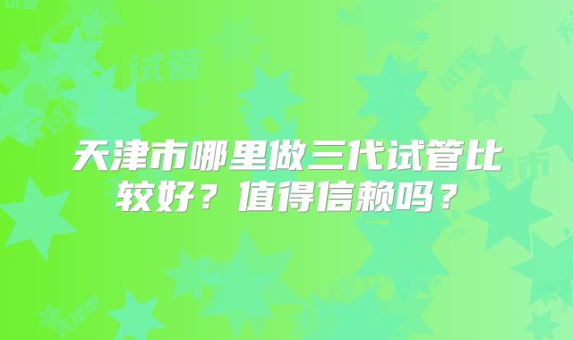 天津市哪里做三代试管比较好？值得信赖吗？