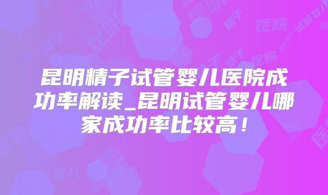 昆明精子试管婴儿医院成功率解读_昆明试管婴儿哪家成功率比较高！